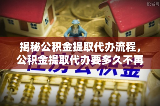 铁力揭秘公积金提取代办流程，公积金提取代办要多久不再是谜题