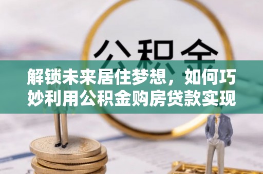 铁力解锁未来居住梦想，如何巧妙利用公积金购房贷款实现房产投资