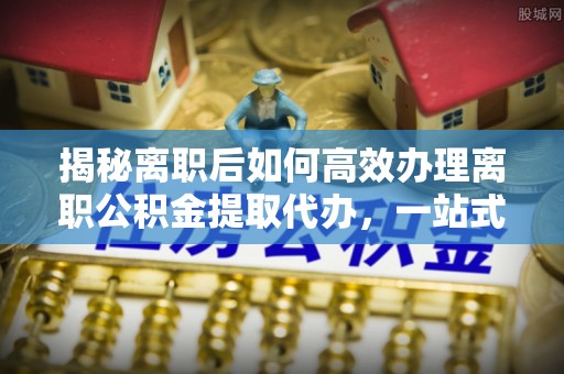 铁力揭秘离职后如何高效办理离职公积金提取代办，一站式服务全解析