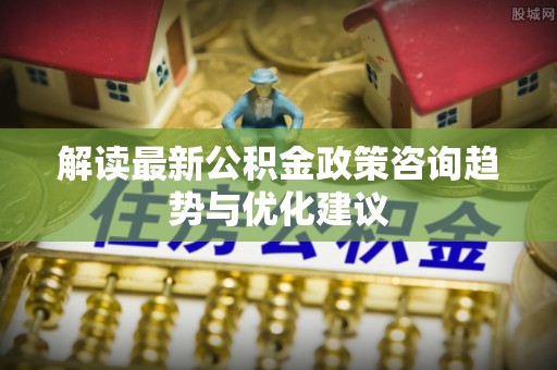 铁力解读最新公积金政策咨询趋势与优化建议