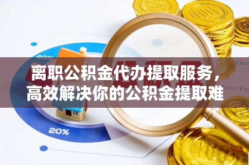 铁力离职公积金代办提取服务，高效解决你的公积金提取难题