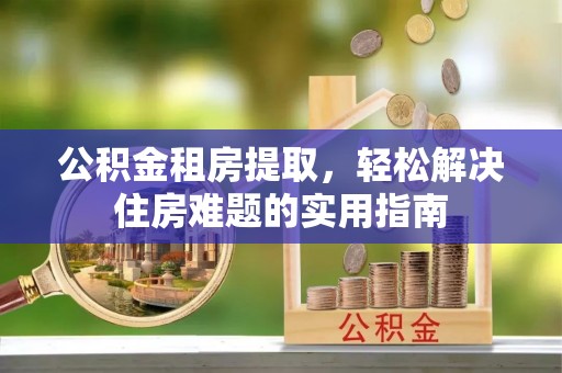 铁力公积金租房提取，轻松解决住房难题的实用指南