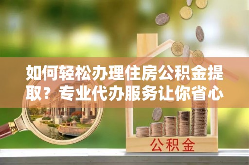 铁力如何轻松办理住房公积金提取？专业代办服务让你省心无忧