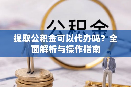 铁力提取公积金可以代办吗？全面解析与操作指南