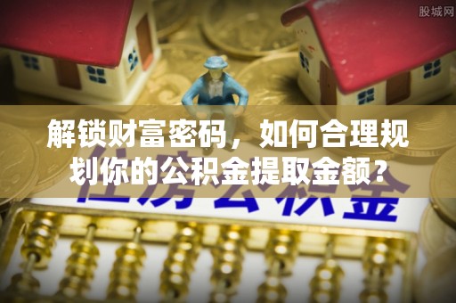 铁力解锁财富密码，如何合理规划你的公积金提取金额？