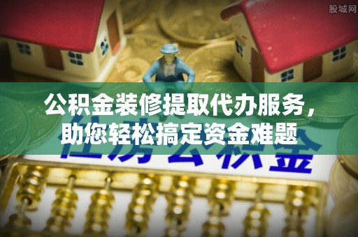 铁力公积金装修提取代办服务，助您轻松搞定资金难题