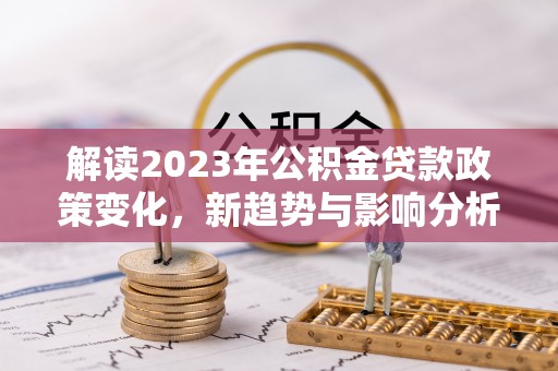 铁力解读2023年公积金贷款政策变化，新趋势与影响分析