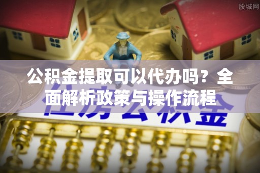铁力公积金提取可以代办吗？全面解析政策与操作流程